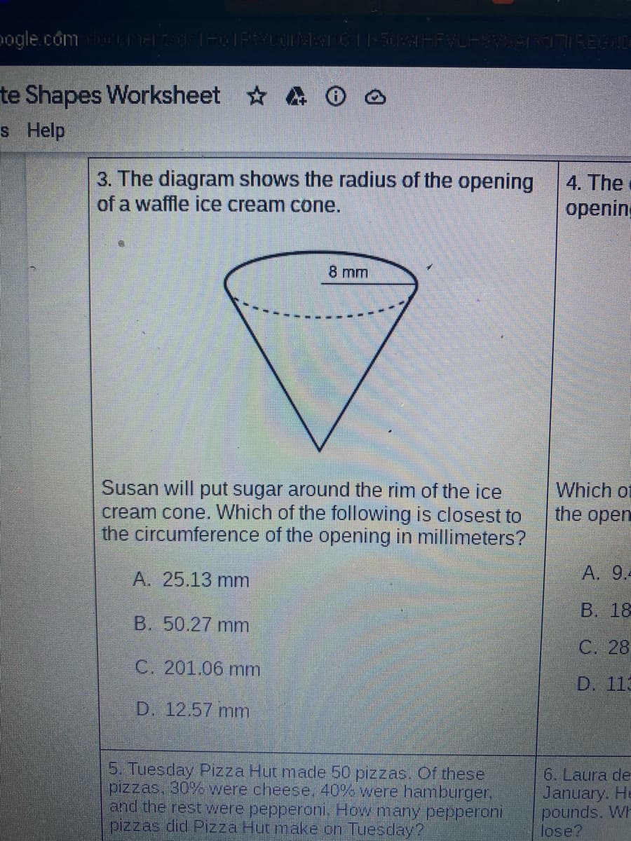 pogle.com LITH THGIFTYLOMTC||-5084FFVLH V REIC
te Shapes Worksheet
s Help
3. The diagram shows the radius of the opening
of a waffle ice cream cone.
4. The
opening
8 mm
Susan will put sugar around the rim of the ice
cream cone. Which of the following is closest to
the circumference of the opening in millimeters?
Which of
the open
A. 25.13 mm
A. 9.
B. 18
B. 50.27 mm
C. 28
C. 201.06 mm
D. 113
D. 12.57 mm
5. Tuesday Pizza Hut made 50 pizzas. Of these
pizzas, 30% were cheese, 40% were hamburger,
and the rest were pepperoni. How many pepperoni
pizzas did Pizza Hut make on Tuesday?
6. Laura de
January. He
pounds. Wh
lose?
