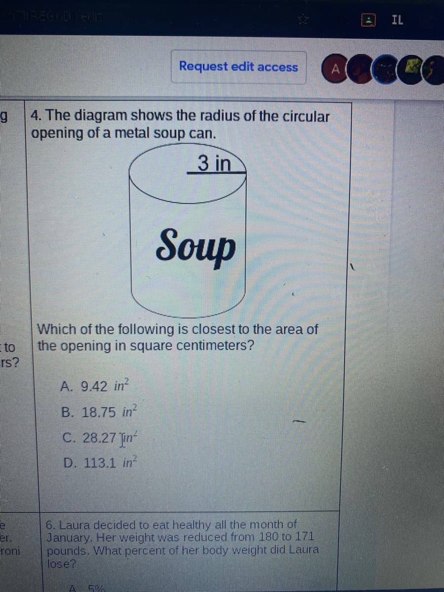 IREGODFE
IL
Request edit access
4. The diagram shows the radius of the circular
opening of a metal soup can.
3 in
Soup
Which of the following is closest to the area of
to
the opening in square centimeters?
rs?
A. 9.42 in?
B. 18.75 in?
C. 28.27 Jin
D. 113.1 in
6. Laura decided to eat healthy all the month of
January. Her weight was reduced from 180 to 171
pounds. What percent of her body weight did Laura
lose?
er,
roni
