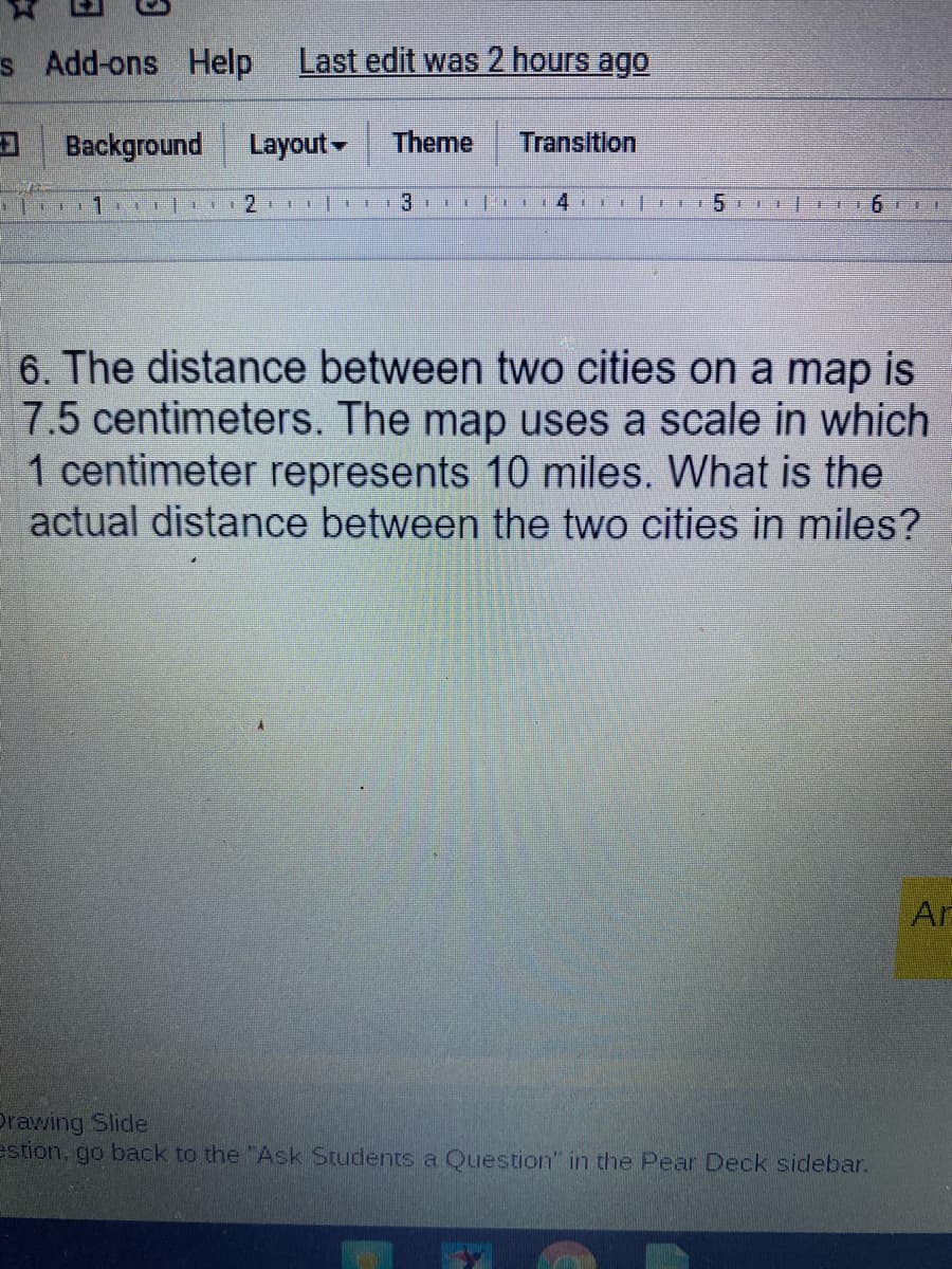 s Add-ons Help
Last edit was 2 hours ago
Background
Layout-
Theme
Transition
51 1 E6 LL
6. The distance between two cities on a map is
7.5 centimeters. The map uses a scale in which
1 centimeter represents 10 miles. What is the
actual distance between the two cities in miles?
Ar
Drawing Slide
estion, go back to the "Ask Students a Question" in the Pear Deck sidebar.
