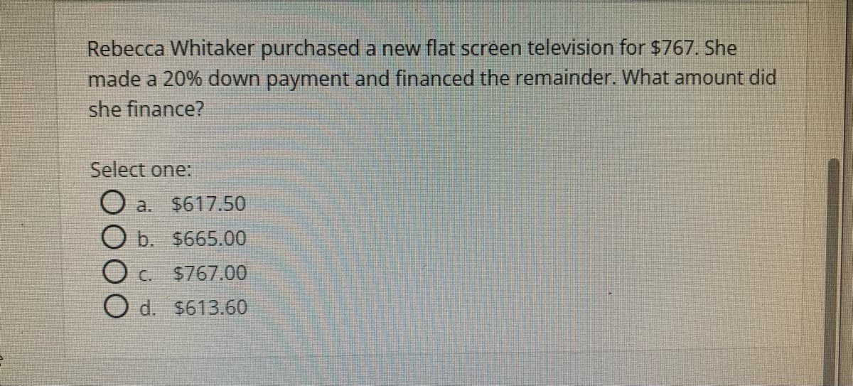 Rebecca Whitaker purchased a new flat screen television for $767. She
made a 20% down payment and financed the remainder. What amount did
she finance?
Select one:
O a.
$617.50
b. $665.00
C. $767.00
d. $613.60
