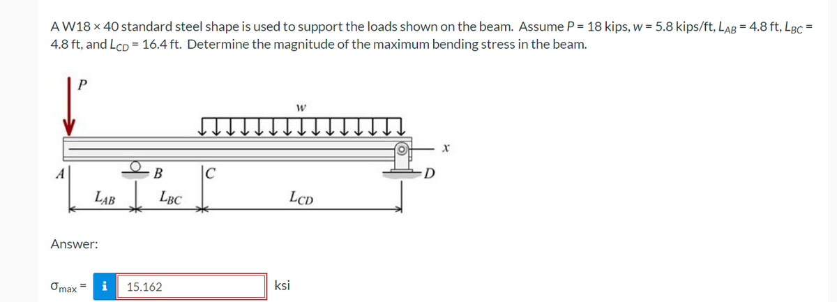 A W18 x 40 standard steel shape is used to support the loads shown on the beam. Assume P = 18 kips, w = 5.8 kips/ft, LAR = 4.8 ft, LBc =
4.8 ft, and LcD = 16.4 ft. Determine the magnitude of the maximum bending stress in the beam.
P
х
|C
D
LAB
LBC
LCD
Answer:
Omax =
i
15.162
ksi
