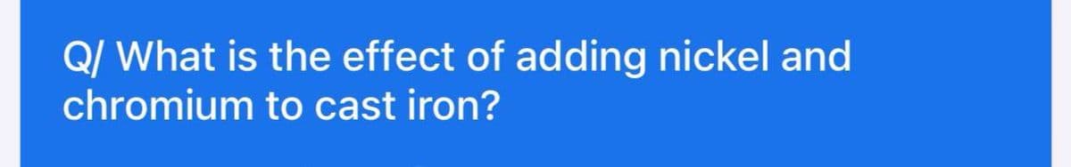 Q/ What is the effect of adding nickel and
chromium to cast iron?
