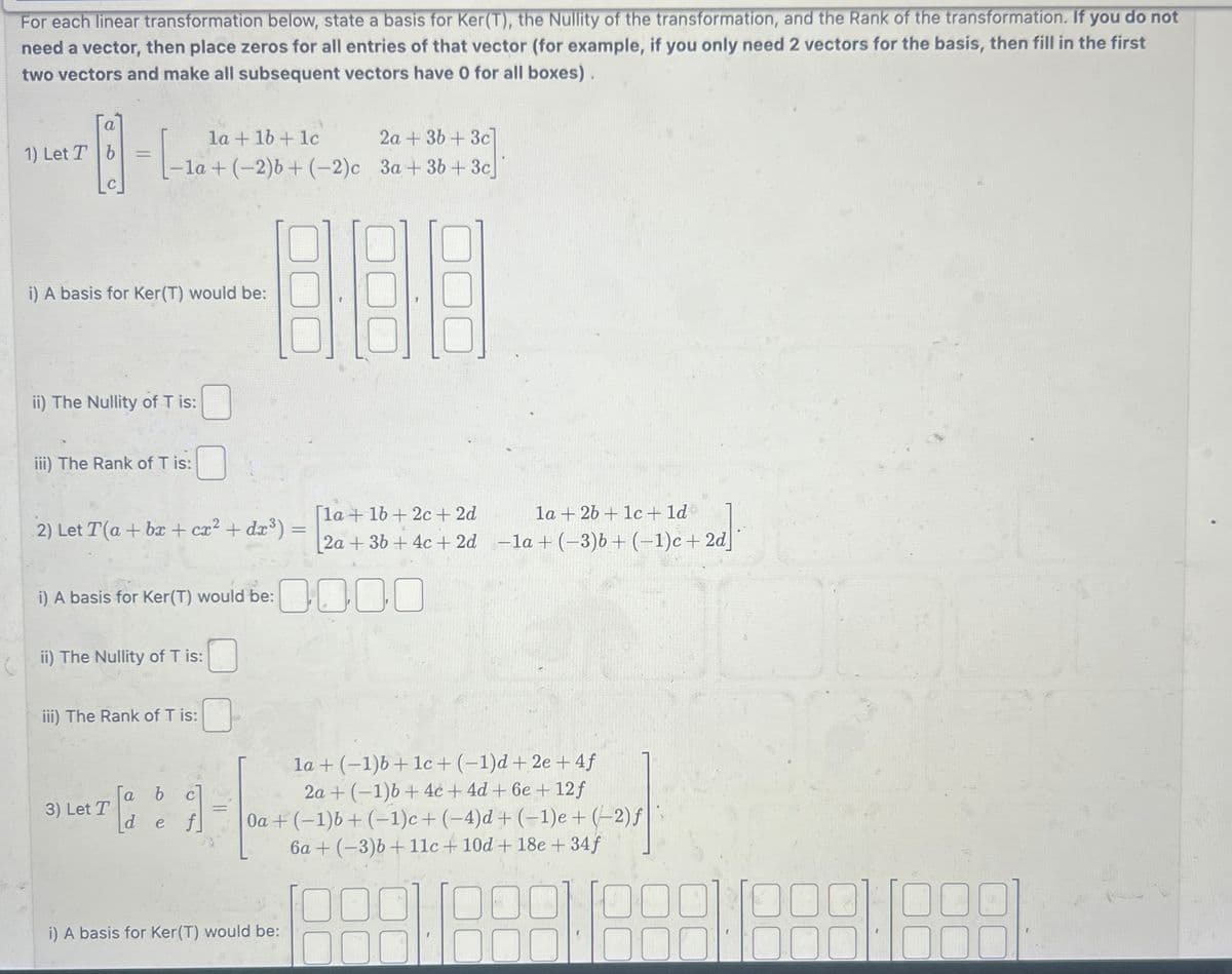 For each linear transformation below, state a basis for Ker(T), the Nullity of the transformation, and the Rank of the transformation. If you do not
need a vector, then place zeros for all entries of that vector (for example, if you only need 2 vectors for the basis, then fill in the first
two vectors and make all subsequent vectors have 0 for all boxes).
a
1) Let T b
- B - L
la+1b+1c
2a+3b+3c]
-la + (-2)b+ (-2)c 3a+3b+3c
i) A basis for Ker(T) would be:
ii) The Nullity of T is:
iii) The Rank of T is:
2) Let T(a + bx + cx² + dx³) =
i) A basis for Ker(T) would be:
ii) The Nullity of T is:
iii) The Rank of T is:
3) Let T
a
b
[ d f
[def
=
1a2b+1c + 1d
[la+16+2c+2d
2a+36 + 4c+ 2d -la + (-3)6 + (-1)c+2d]
la+(-1)b+1c+ (-1)d + 2e+4f
2a+(-1)b+4c+4d + 6e + 12f
Oa+(-1)b+(-1)c+ (-4)d + (-1)e + (-2) f
6a+(-3)b+11c + 10d + 18e + 34f
i) A basis for Ker(T) would be: