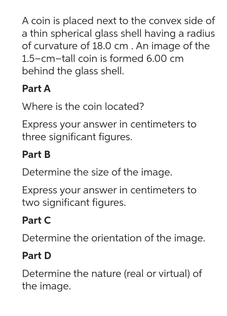 A coin is placed next to the convex side of
a thin spherical glass shell having a radius
of curvature of 18.0 cm. An image of the
1.5-cm-tall coin is formed 6.00 cm
behind the glass shell.
Part A
Where is the coin located?
Express your answer in centimeters to
three significant figures.
Part B
Determine the size of the image.
Express your answer in centimeters to
two significant figures.
Part C
Determine the orientation of the image.
Part D
Determine the nature (real or virtual) of
the image.