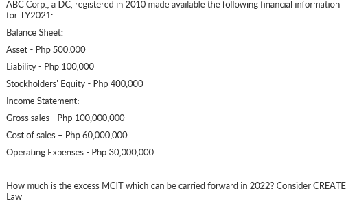 ABC Corp., a DC, registered in 2010 made available the following financial information
for TY2021:
Balance Sheet:
Asset - Php 500,000
Liability - Php 100,000
Stockholders' Equity - Php 400,000
Income Statement:
Gross sales - Php 100,000,000
Cost of sales - Php 60,000,000
Operating Expenses - Php 30,000,000
How much is the excess MCIT which can be carried forward in 2022? Consider CREATE
Law
