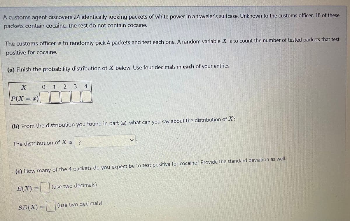 A customs agent discovers 24 identically looking packets of white power in a traveler's suitcase. Unknown to the customs officer, 18 of these
packets contain cocaine, the rest do not contain cocaine.
The customs officer is to randomly pick 4 packets and test each one. A random variable X is to count the number of tested packets that test
positive for cocaine.
(a) Finish the probability distribution of X below. Use four decimals in each of your entries.
P(X = x)
0
1
(b) From the distribution you found in part (a), what can you say about the distribution of X?
E(X)
2 3 4
The distribution of X is ?
SD(X)
(c) How many of the 4 packets do you expect be to test positive for cocaine? Provide the standard deviation as well.
(use two decimals)
(use two decimals)