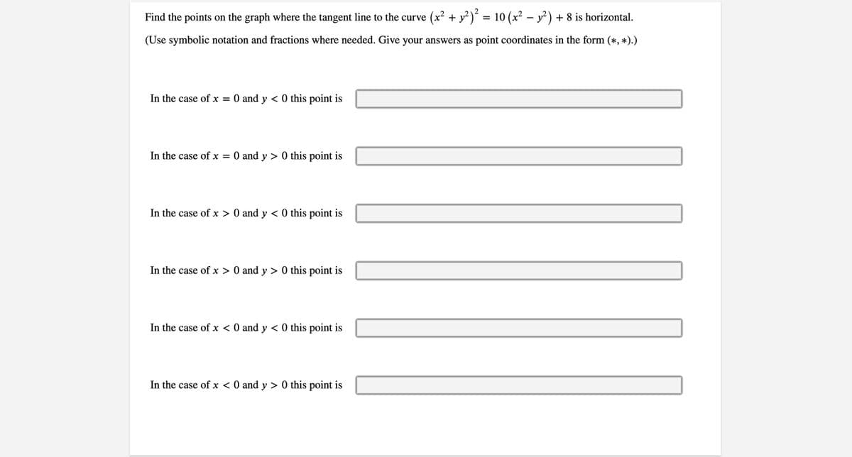 **Find the points on the graph where the tangent line to the curve \((x^2 + y^2)^2 = 10 \left(x^2 - y^2\right) + 8\) is horizontal.**

(Use symbolic notation and fractions where needed. Give your answers as point coordinates in the form \((*, *)\).)

1. In the case of \(x = 0\) and \(y < 0\) this point is \(\underline{\hspace{3cm}}\)

2. In the case of \(x = 0\) and \(y > 0\) this point is \(\underline{\hspace{3cm}}\)

3. In the case of \(x > 0\) and \(y < 0\) this point is \(\underline{\hspace{3cm}}\)

4. In the case of \(x > 0\) and \(y > 0\) this point is \(\underline{\hspace{3cm}}\)

5. In the case of \(x < 0\) and \(y < 0\) this point is \(\underline{\hspace{3cm}}\)

6. In the case of \(x < 0\) and \(y > 0\) this point is \(\underline{\hspace{3cm}}\)