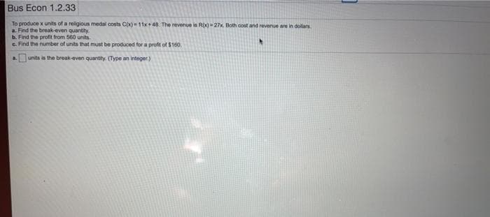 Bus Econ 1.2.33
To produce x units of a religious medal costs CX)11x+ 48. The revenue is RX)27x. Both cost and revenue are in dollars
a. Find the break-even quantity.
b. Find the profit from 560 units.
G. Find the number of units that must be produced for a profit of $160.
units is the break-even quantity. (Type an integer.)
