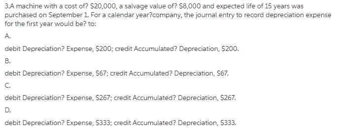 3.A machine with a cost of? S20,000, a salvage value of? S8,000 and expected life of 15 years was
purchased on September 1. For a calendar year?company, the journal entry to record depreciation expense
for the first year would be? to:
А.
debit Depreciation? Expense, $200; credit Accumulated? Depreciation, $200.
В.
debit Depreciation? Expense, S67; credit Accumulated? Depreciation, $67.
C.
debit Depreciation? Expense, S267; credit Accumulated? Depreciation, $267.
D.
debit Depreciation? Expense, S333; credit Accumulated? Depreciation, S333.
