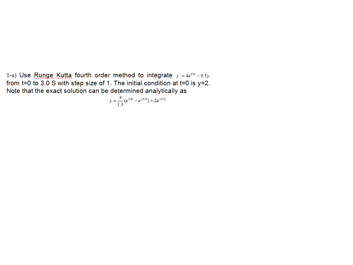 1-a) Use Runge Kutta fourth order method to integrate y = 4e0 - 0.5y
from t=0 to 3.0 S with step size of 1. The initial condition at t=0 is y=2.
Note that the exact solution can be determined analytically as
(eQ _ e-05t) +2e-05t
