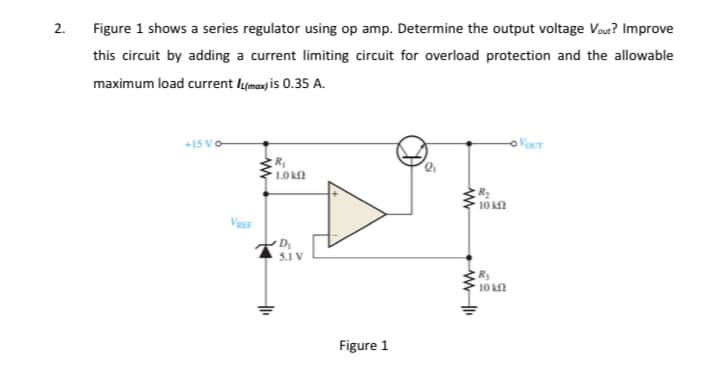 2.
Figure 1 shows a series regulator using op amp. Determine the output voltage Vout? Improve
this circuit by adding a current limiting circuit for overload protection and the allowable
maximum load current lymax) is 0.35 A.
+15
OVOUT
L0 k
10 kf
D
5.1 V
R3
10 k
Figure 1
