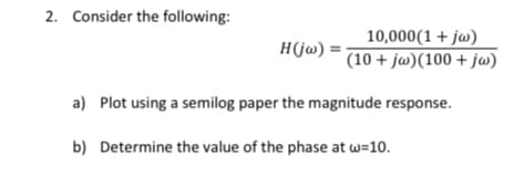 2. Consider the following:
10,000(1 + jw)
(10 + jw)(100 + j@)
H(jw) =
a) Plot using a semilog paper the magnitude response.
b) Determine the value of the phase at w=10.
