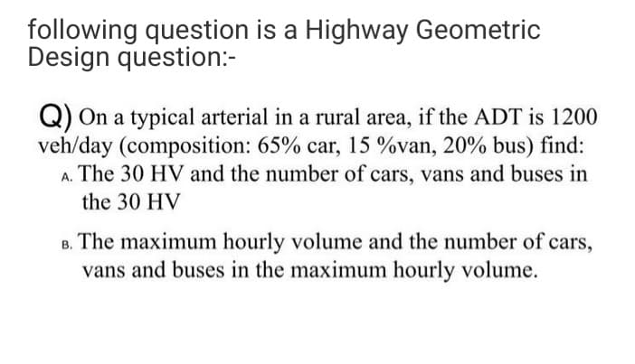following question is a Highway Geometric
Design question:-
Q) On a typical arterial in a rural area, if the ADT is 1200
veh/day (composition: 65% car, 15 %van, 20% bus) find:
The 30 HV and the number of cars, vans and buses in
A.
the 30 HV
B. The maximum hourly volume and the number of cars,
vans and buses in the maximum hourly volume.
