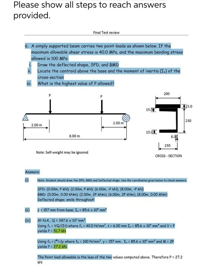 Please show all steps to reach answers
provided.
Final Test review
6. A simply supported beam carries two point-loads as shown below. If the
maximum allowable shear stress is 40.0 MPa, and the maximum bending stress
allowed is 100 MPa:
Draw the deflected shape, SFD, and BMD
Locate the centroid above the base and the moment of inertia (Ix) of the
cross-section
What is the highest value of P allowed?
200
P
15.0
15.0
230
2.00 m
2.00 m
15.0
8.00 m
6.0d
150
Note: Self-weight may be ignored
CROSS - SECTION
Answers:
Note: Student should draw the SFD, BMD and Deflected shape. Use the coordinates given below to check answers.
SFD: (0.00m, P kN): (2.00m, P kN): (6.00m, -P kN), (8.00m, -P kN)
BMD: (0.00m, 0.00 kNm): (2.00m, 2P kNm); (6.00m, 2P kNm), (8.00m, 0.00 kNm)
Deflected shape: smile throughout!
(i)
= 157 mm from base; I, = 85.6 x 10° mm
(ii)
Using fy = VQ/(It) where f, = 40.0 N/mm, t = 6.00 mm Ix = 85.6 x 10° mm“ and V = P
yields P = 51.7 kN
At N.A., Q = 397.6 x 10° mm.
Using fs = ("/1ly where fs = 100 N/mm, y = 157 mm, Ix = 85.6 x 10° mm“ and M = 2P
yields P = 27.2 kN.
The Point load allowable is the less of the two values computed above. Therefore P = 27.2
KN
