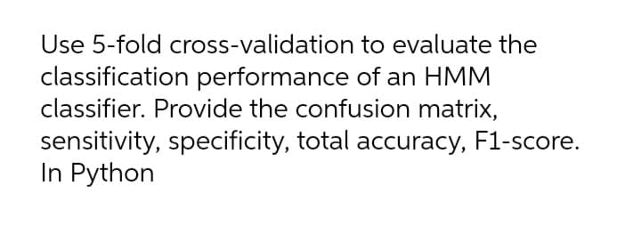 Use 5-fold cross-validation to evaluate the
classification performance of an HMM
classifier. Provide the confusion matrix,
sensitivity, specificity, total accuracy, F1-score.
In Python
