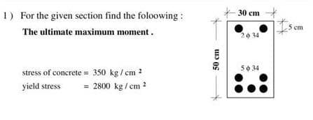 1) For the given section find the foloowing :
30 cm
The ultimate maximum moment.
cm
2034
stress of concrete = 350 kg / cm 2
50 34
yield stress
= 2800 kg / cm ?
