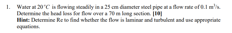 Water at 20°C is flowing steadily in a 25 cm diameter steel pipe at a flow rate of 0.1 m³/s.
Determine the head loss for flow over a 70 m long section. [10]
Hint: Determine Re to find whether the flow is laminar and turbulent and use appropriate
equations.
1.
