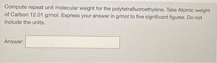 Compute repeat unit molecular weight for the polytetrafluoroethylene. Take Atomic weight
of Carbon 12.01 g/mol. Express your answer in g/mol to five significant figures. Do not
include the units.
Answer:
