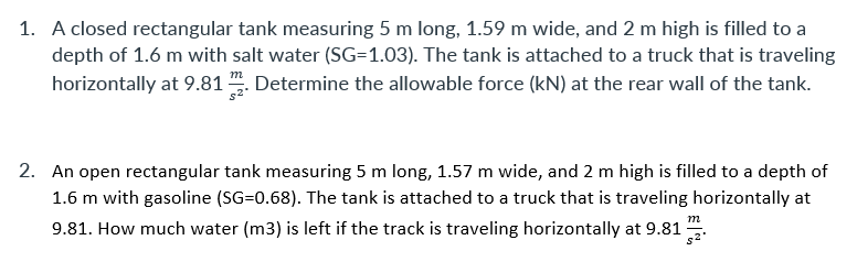 1. A closed rectangular tank measuring 5 m long, 1.59 m wide, and 2 m high is filled to a
depth of 1.6 m with salt water (SG=1.03). The tank is attached to a truck that is traveling
horizontally at 9.81 . Determine the allowable force (kN) at the rear wall of the tank.
2. An open rectangular tank measuring 5 m long, 1.57 m wide, and 2 m high is filled to a depth of
1.6 m with gasoline (SG=0.68). The tank is attached to a truck that is traveling horizontally at
m
9.81. How much water (m3) is left if the track is traveling horizontally at 9.81
