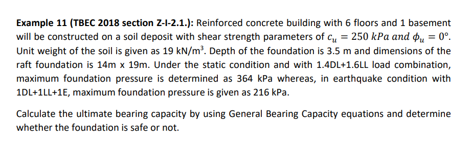 Example 11 (TBEC 2018 section Z-I-2.1.): Reinforced concrete building with 6 floors and 1 basement
will be constructed on a soil deposit with shear strength parameters of c, = 250 kPa and ou = 0°.
Unit weight of the soil is given as 19 kN/m³. Depth of the foundation is 3.5 m and dimensions of the
raft foundation is 14m x 19m. Under the static condition and with 1.4DL+1.6LL load combination,
maximum foundation pressure is determined as 364 kPa whereas, in earthquake condition with
1DL+1LL+1E, maximum foundation pressure is given as 216 kPa.
Calculate the ultimate bearing capacity by using General Bearing Capacity equations and determine
whether the foundation is safe or not.
