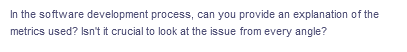 In the software development process, can you provide an explanation of the
metrics used? Isn't it crucial to look at the issue from every angle?