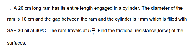 .. A 20 cm long ram has its entire length engaged in a cylinder. The diameter of the
ram is 10 cm and the gap between the ram and the cylinder is 1mm which is filled with
SAE 30 oil at 40°C. The ram travels at 5 ". Find the frictional resistance(force) of the
surfaces.
