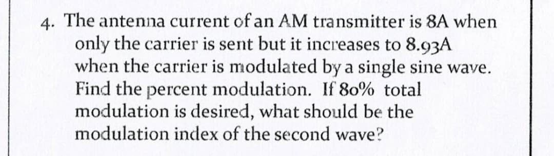 4. The antenna current of an AM transmitter is 8A when
only the carrier is sent but it increases to 8.93A
when the carrier is modulated by a single sine wave.
Find the percent modulation. If 80% total
modulation is desired, what should be the
modulation index of the second wave?