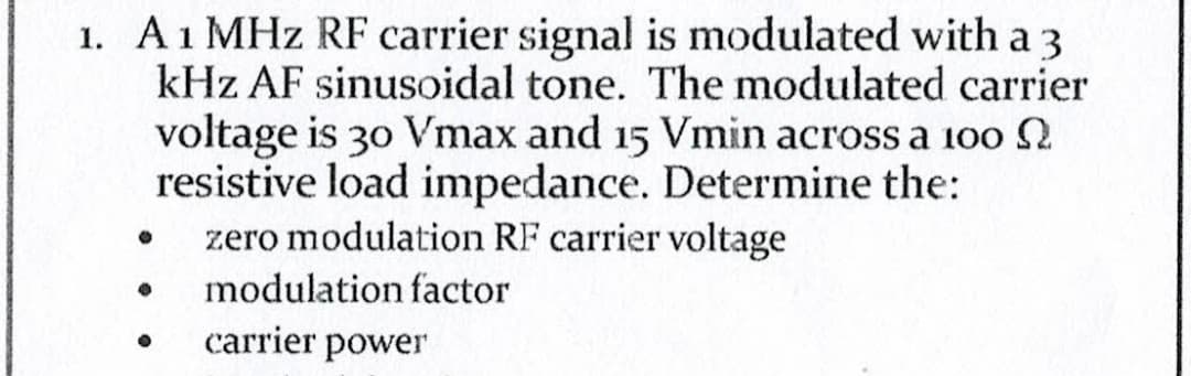 1. A 1 MHz RF carrier signal is modulated with a 3
kHz AF sinusoidal tone. The modulated carrier
voltage is 30 Vmax and 15 Vmin across a 100
resistive load impedance. Determine the:
zero modulation RF carrier voltage
●
● modulation factor
carrier power