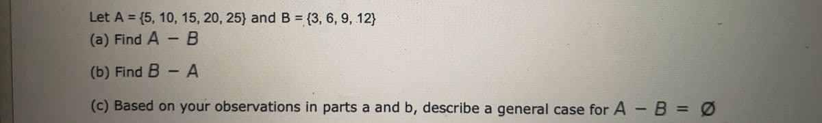 Let A = {5, 10, 15, 20, 25) and B=(3, 6, 9, 12)
(a) Find A - B
(b) Find B - A
(c) Based on your observations in parts a and b, describe a general case for A - B =
=
Ø