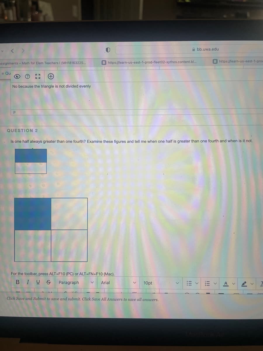 Assignments - Math for Elem Teachers I (MH1816322S...
* Qui
€3 (+)
No because the triangle is not divided evenly
P
QUESTION 2
0
B https://learn-us-east-1-prod-fleet02-xythos.content.bl...
For the toolbar, press ALT+F10 (PC) or ALT+FN+F10 (Mac).
BIUS Paragraph
V Arial
Abb.uwa.edu
Is one half always greater than one fourth? Examine these figures and tell me when one half is greater than one fourth and when is it not.
V 10pt
Click Save and Submit to save and submit. Click Save All Answers to save all answers.
B https://learn-us-east-1-prod
E
A
1