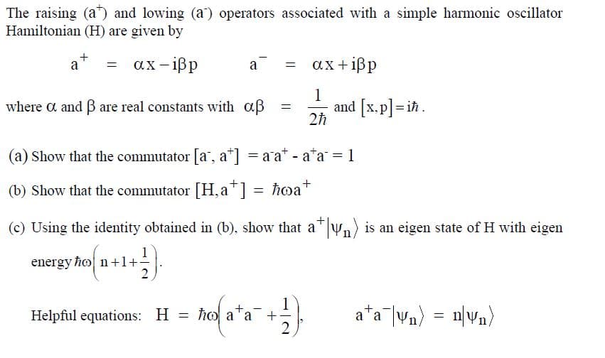 The raising (a") and lowing (a) operators associated with a simple harmonic oscillator
Hamiltonian (H) are given by
ax-ißp
ax+ißp
a
a
where a and B are real constants with aß
1
and [x.p] = i .
(a) Show that the commutator a", a*] = a a* - a*a = 1
(b) Show that the commutator [H,a*] = ħoa+
(c) Using the identity obtained in (b), show that a"yn) is an eigen state of H with eigen
energy ho n+1+-
2
1
Helpful equations: H = ħo a*a
a*a |Vn) = n\Wn}
