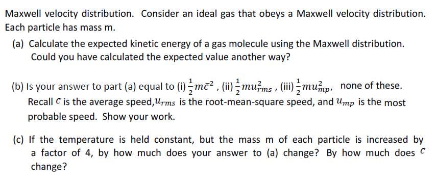 Maxwell velocity distribution. Consider an ideal gas that obeys a Maxwell velocity distribution.
Each particle has mass m.
(a) Calculate the expected kinetic energy of a gas molecule using the Maxwell distribution.
Could you have calculated the expected value another way?
(b) Is your answer to part (a) equal to (i)mc² , (ii)mums , (ii) ;mup, none of these.
Recall C is the average speed,Urms is the root-mean-square speed, and Ump is the most
probable speed. Show your work.
(c) If the temperature is held constant, but the mass m of each particle is increased by
a factor of 4, by how much does your answer to (a) change? By how much does C
change?
