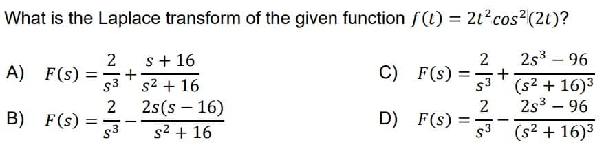 What is the Laplace transform of the given function f(t) = 2t² cos² (2t)?
2s³ - 96
(s² + 16)³
2s³ - 96
(s² + 16)³
A) F(s) =
B)
F(s)
=
2
S3
2
S3
+
-
s + 16
s² + 16
2s(s 16)
s² + 16
C)
D)
F(s)
F(s)
=
2
ا
S3
2
-
=
S3
+
-