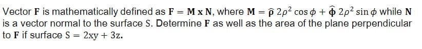 Vector F is mathematically defined as F = M x N, where M = p 2p² cos + 2p2 sind while N
is a vector normal to the surface S. Determine F as well as the area of the plane perpendicular
to F if surface S = 2xy + 3z.