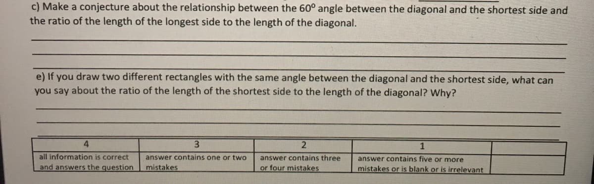 c) Make a conjecture about the relationship between the 60° angle between the diagonal and the shortest side and
the ratio of the length of the longest side to the length of the diagonal.
e) If you draw two different rectangles with the same angle between the diagonal and the shortest side, what can
you say about the ratio of the length of the shortest side to the length of the diagonal? Why?
4.
1
all information is correct
answer contains one or two
answer contains three
answer contains five or more
and answers the question
mistakes
or four mistakes
mistakes or is blank or is irrelevant
