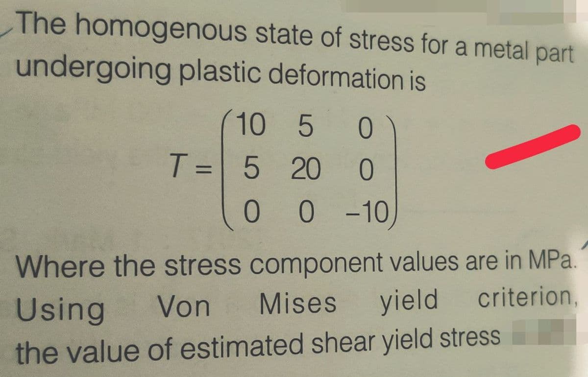 The homogenous state of stress for a metal part
undergoing plastic deformation is
(10 5
T = 5 20
ㅇ
0 0 10)
Where the stress component values are in MPa.
criterion,
Using
Von
Mises
yield
the value of estimated shear yield stress
