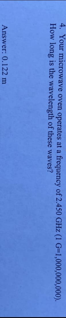 4. Your microwave oven operates at a frequency of 2.450 GHz (1 G=1,000,000,000).
How long is the wavelength of these waves?
Answer: 0.122 m
