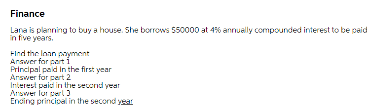 Finance
Lana is planning to buy a house. She borrows $50000 at 4% annually compounded interest to be paid
in five years.
Find the loan payment
Answer for part í
Principal paid in the first year
Answer for part 2
Interest paid in the second year
Answer for part 3
Ending principal in the second year
