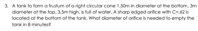 3. A tank to form a frustum of a right circular cone 1.50m in diameter at the bottom, 3m
diameter at the top, 3.5m high, is full of water. A sharp edged orifice with C=.62 is
located at the bottom of the tank. What diameter of orifice is needed to empty the
tank in 8 minutes?
