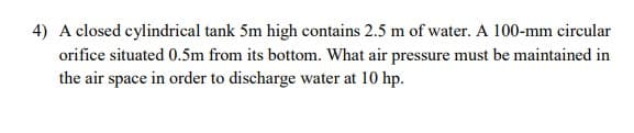 4) A closed cylindrical tank 5m high contains 2.5 m of water. A 100-mm circular
orifice situated 0.5m from its bottom. What air pressure must be maintained in
the air space in order to discharge water at 10 hp.
