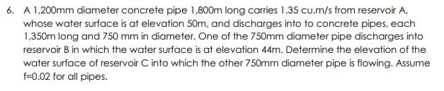 6. A 1,200mm diameter concrete pipe 1,800m long carries 1.35 cu.m/s from reservoir A,
whose water surface is at elevation 50m, and discharges into to concrete pipes, each
1,350m long and 750 mm in diameter. One of the 750mm diameter pipe discharges into
reservoir B in which the water surface is at elevation 44m. Determine the elevation of the
water surface of reservoir C into which the other 750mm diameter pipe is flowing. Assume
f=0.02 for all pipes.
