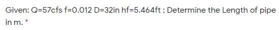 Given: Q=57cfs f=0.012 D=32in hf=5.464ft ; Determine the Length of pipe
in m. *
