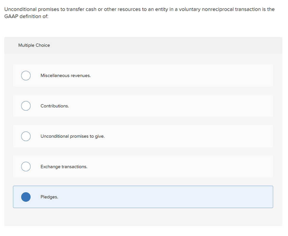 Unconditional promises to transfer cash or other resources to an entity in a voluntary nonreciprocal transaction is the
GAAP definition of:
Multiple Choice
Miscellaneous revenues.
Contributions.
Unconditional promises to give.
Exchange transactions.
Pledges.
