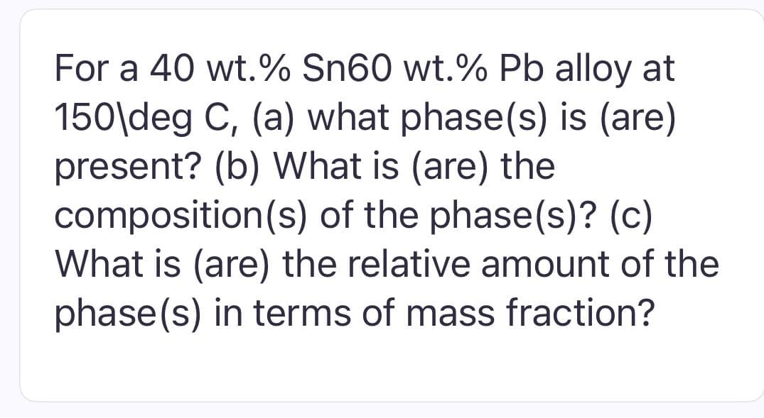 For a 40 wt.% Sn60 wt.% Pb alloy at
150\deg C, (a) what phase(s) is (are)
present? (b) What is (are) the
composition(s) of the phase(s)? (c)
What is (are) the relative amount of the
phase(s) in terms of mass fraction?