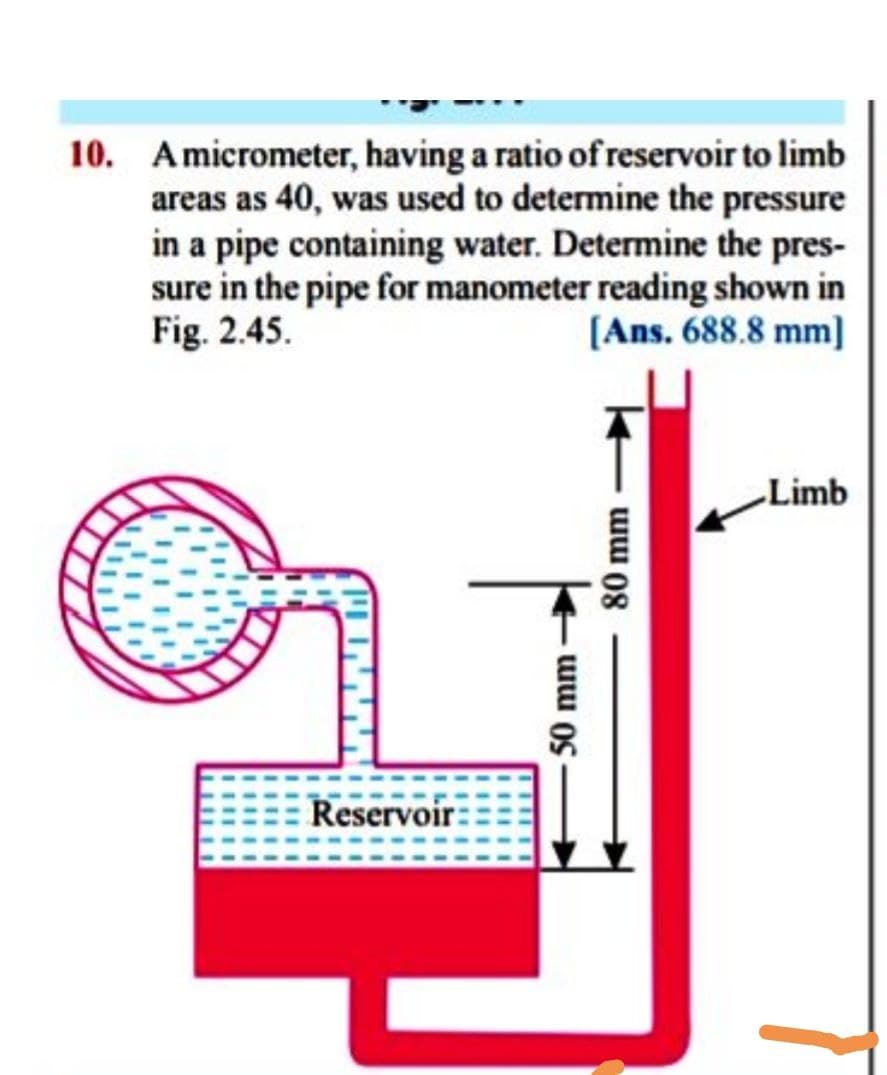 10. Amicrometer, having a ratio of reservoir to limb
areas as 40, was used to determine the pressure
in a pipe containing water. Determine the pres-
sure in the pipe for manometer reading shown in
Fig. 2.45.
[Ans. 688.8 mm]
Limb
Reservoir-
50 mm
80 mm
