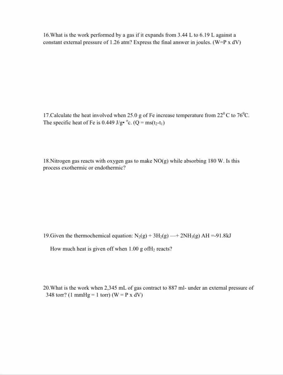 16.What is the work performed by a gas if it expands from 3.44 L to 6.19 L against a
constant external pressure of 1.26 atm? Express the final answer in joules. (W=P x dV)
17.Calculate the heat involved when 25.0 g of Fe increase temperature from 22° C to 76°C.
The specific heat of Fe is 0.449 J/g• °c. (Q = ms(t2-t¡)
18.Nitrogen gas reacts with oxygen gas to make NO(g) while absorbing 180 W. Is this
process exothermic or endothermic?
19.Given the thermochemical equation: N2(g) + 3H2(g) + 2NH3(g) AH =-91.8kJ
How much heat is given off when 1.00 g ofH2 reacts?
20.What is the work when 2,345 mL of gas contract to 887 ml- under an external pressure of
348 torr? (1 mmHg = 1 torr) (W = P x dV)
