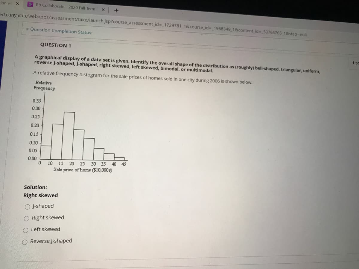 tion w
E Bb Collaborate - 2020 Fall Term
+
ed.cuny.edu/webapps/assessment/take/launch.jsp?course_assessment_id=_1729781_1&course_id%3 1968349 1&content id- 53765765 18step=null
* Question Completion Status:
QUESTION 1
A graphical display of a data set is given. Identify the overall shape of the distribution as (roughly) bell-shaped, triangular, uniform,
reverse J-shaped, J-shaped, right skewed, left skewed, bimodal, or multimodal.
1 pc
A relative frequency histogram for the sale prices of homes sold in one city during 2006 is shown below.
Relative
Frequency
0.35
0.30-
0,25
0.20
0.15
0.10
0.05 -
0.00
10 15 20 25 30 35
40
45
Sale price of home ($10,000s)
Solution:
Right skewed
O J-shaped
O Right skewed
O Left skewed
O Reverse J-shaped
