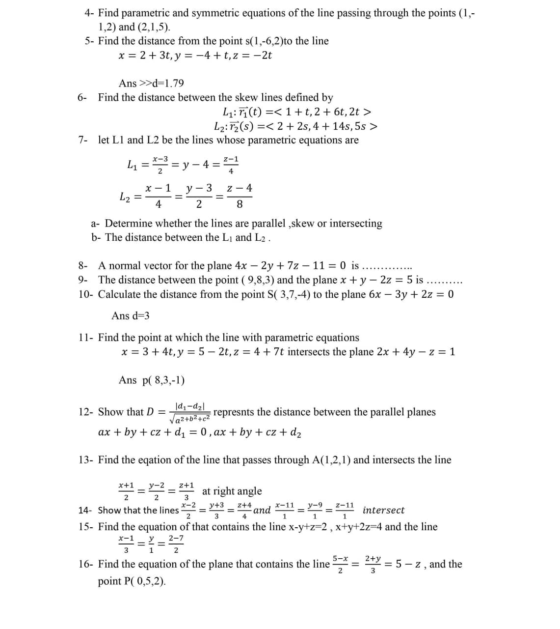 4- Find parametric and symmetric equations of the line passing through the points (1,-
1,2) and (2,1,5).
5- Find the distance from the point s(1,-6,2)to the line
x = 2 + 3t, y = -4 + t,z = -2t
Ans >>d=1.79
6- Find the distance between the skew lines defined by
L1: r(t) =< 1+t,2 + 6t, 2t >
L2: r2(s) =< 2 + 2s, 4 + 14s, 5s >
7- let L1 and L2 be the lines whose parametric equations are
x-3
= v - 4
2
z-1
L1
4
x - 1
L2
y
3
z - 4
4
8.
a- Determine whether the lines are parallel ,skew or intersecting
b- The distance between the Lj and L2 .
8- A normal vector for the plane 4x – 2y + 7z – 11 = 0 is
9- The distance between the point ( 9,8,3) and the plane x+ y - 2z = 5 is ...
10- Calculate the distance from the point S( 3,7,-4) to the plane 6x – 3y + 2z = 0
Ans d=3
11- Find the point at which the line with parametric equations
x = 3 + 4t, y = 5 – 2t, z = 4 + 7t intersects the plane 2x + 4y – z = 1
Ans p( 8,3,-1)
|d1-d2|
12- Show that D =
represnts the distance between the parallel planes
Vaz+b2+c2
ax + by + cz + d1 = 0, ax + by + cz + d2
13- Find the eqation of the line that passes through A(1,2,1) and intersects the line
x+1
y-2
z+1
at right angle
2
= and *"= =-11 intersect
15- Find the equation of that contains the line x-y+z=2, x+y+2z34 and the line
14- Show that the lines
x-2
у+3
z+4
y-9
%3D
1
х-1
5-x
16- Find the equation of the plane that contains the line
2+y
%3D
2 = 5 - z, and the
point P( 0,5,2).
