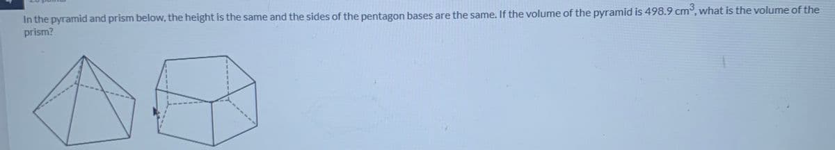 In the pyramid and prism below, the height is the same and the sides of the pentagon bases are the same. If the volume of the pyramid is 498.9 cm, what is the volume of the
prism?
