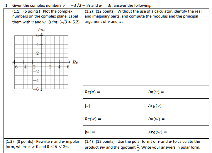 1. Given the complex numbers v = -3v3 – 3i and w = 3i, answer the following.
(1.1) (6 points) Plot the complex
numbers on the complex plane. Label
| (1.2) (12 points) Without the use of a calculator, identify the real
and imaginary parts, and compute the modulus and the principal
them with v and w. (Hint: 3/3 = 5.2) argument of v and w.
Im
Re
642
Re(v) =
Im(v) =
|v| =
Arg(v) =
Re(w) =
Im(w) =
|w| =
Arg(w) =
(1.3) (8 points) Rewrite v and w in polar
form, where r > 0 and 0 <0 < 2n.
(1.4) (12 points) Use the polar forms of v and w to calculate the
product vw and the quotient 2. Write your answers in polar form.
da
